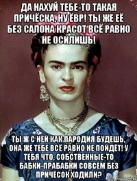 Да нахуй тебе-то такая причёска, ну ЁВР! Ты же её без салона красот всё равно не осилишь! Ты ж с ней как пародия будешь, она же тебе всё равно не пойдёт! У тебя что, собственные-то бабки-прабабки совсем без причёсок ходили?