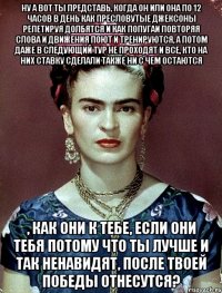 Ну а вот ты представь, когда он или она по 12 часов в день как пресловутые Джексоны репетируя долбятся и как попугаи повторяя слова и движения поют и тренируются, а потом даже в следующий тур не проходят и все, кто на них ставку сделали также ни с чем остаются , как они к тебе, если они тебя потому что ты лучше и так ненавидят, после твоей победы отнесутся?