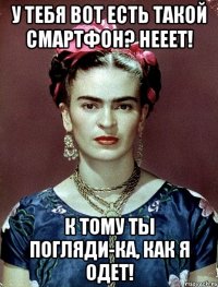 У тебя вот есть такой смартфон? Нееет! К тому ты погляди-ка, как я одет!