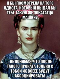 Я бы посмотрела на того идиота, который выдал бы тебе такую же покататца машину , не понимая, что после такого проката только с тобой их всеее будут ассоциировать!