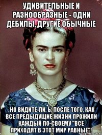 Удивительные и разнообразные - одни дебилы, другие обычные , но видите-ли, Ь, после того, как все предыдущие жизни прожили каждый по-своему "все приходят в этот мир равные"!