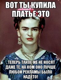 Вот ты купила платье это , теперь такое же не носят даже те, на ком оно лучше любой рекламы было надето!
