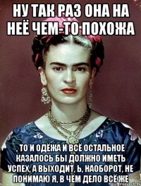 Ну так раз она на неё чем-то похожа , то и одёжа и всё остальное казалось бы должно иметь успех, а выходит, Ь, наоборот, не понимаю я, в чём дело всё же