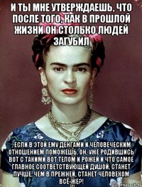И ты мне утверждаешь, что после того, как в прошлой жизни он столько людей загубил , если в этой ему денгами и человеческим отношением поможешь, он, уже родившись вот с такими вот телом и рожей и что самое главное соответствующей душой, станет лучше, чем в прежней, станет человеком всё-же?!