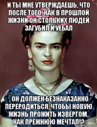 И ты мне утверждаешь, что после того, как в прошлой жизни он стольких людей загубил и уебал , он должен безнаказанно переродиться, чтобы новую жизнь прожить извергом, как прежнюю мечтал!?