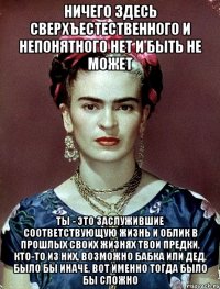 Ничего здесь сверхъестественного и непонятного нет и быть не может ты - это заслужившие соответствующую жизнь и облик в прошлых своих жизнях твои предки, кто-то из них, возможно бабка или дед, было бы иначе, вот именно тогда было бы сложно