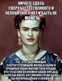Ничего здесь сверхъестественного и непонятного нет и быть не может ты - это заслужившие соответствующую жизнь и облик в прошлых своих жизнях твои предки, кто-то из них, возможно бабка или дед, было бы иначе, вот именно тогда было бы несправедливо и сложно