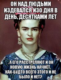 Он над людьми издевался изо дня в день, десятками лет , а его расстреляют и он новую жизнь начнёт, как-будто всего этого и не было и нет?
