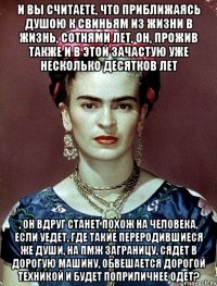 И вы считаете, что приближаясь душою к свиньям из жизни в жизнь, сотнями лет, он, прожив также и в этой зачастую уже несколько десятков лет , он вдруг станет похож на человека, если уедет, где такие переродившиеся же души, на ПМЖ заграницу, сядет в дорогую машину, обвешается дорогой техникой и будет поприличнее одет?