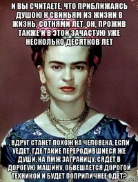 И вы считаете, что приближаясь душою к свиньям из жизни в жизнь, сотнями лет, он, прожив также и в этой зачастую уже несколько десятков лет , вдруг станет похож на человека, если уедет, где такие переродившиеся же души, на ПМЖ заграницу, сядет в дорогую машину, обвешается дорогой техникой и будет поприличнее одет?