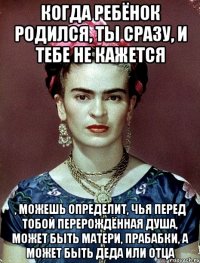 Когда ребёнок родился, ты сразу, и тебе не кажется , можешь определит, чья перед тобой перерождённая душа, может быть матери, прабабки, а может быть деда или отца