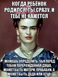 Когда ребёнок родился, ты сразу, и тебе не кажется , можешь определить, чья перед тобой перерождённая душа, может быть матери, прабабки, а может быть деда или отца