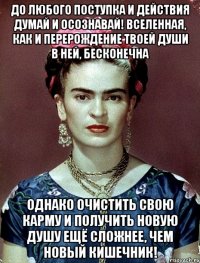 До любого поступка и действия думай и осознавай! Вселенная, как и перерождение твоей души в ней, бесконечна Однако очистить свою карму и получить новую душу ещё сложнее, чем новый кишечник!
