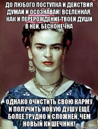 До любого поступка и действия думай и осознавай! Вселенная, как и перерождение твоей души в ней, бесконечна Однако очистить свою карму и получить новую душу ещё более трудно и сложней, чем новый кишечник!
