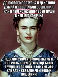 До любого поступка и действия думай и осознавай! Вселенная, как и перерождение твоей души в ней, бесконечна Однако очистить свою карму и получить новую душу ещё более трудно и сложней, к тому же это как раз и связано, чем новый кишечник!