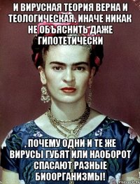 И вирусная теория верна и теологическая, иначе никак не объяснить даже гипотетически , почему одни и те же вирусы губят или наоборот спасают разные биоорганизмы!