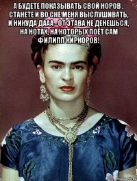 А будете показывать свой норов , станете и во сне меня выслушивать, и никуда дааа - от этава не денешься, на нотах, на которых поёт сам Филипп Киркоров! 