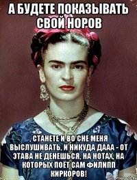 А будете показывать свой норов , станете и во сне меня выслушивать, и никуда дааа - от этава не денешься, на нотах, на которых поёт сам Филипп Киркоров!
