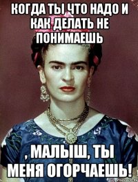 Когда ты что надо и как делать не понимаешь , малыш, ты меня огорчаешь!