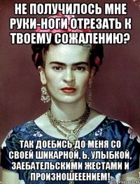 Не получилось мне руки-ноги отрезать к твоему сожалению? Так доебись до меня со своей шикарной, Ь, улыбкой, заебательскими жестами и произношееением!