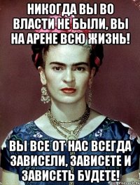 Никогда вы во власти не были, вы на арене всю жизнь! Вы все от нас всегда зависели, зависете и зависеть будете!