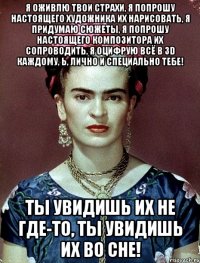Я оживлю твои страхи, я попрошу настоящего художника их нарисовать, я придумаю сюжеты, я попрошу настоящего композитора их сопроводить, я оцифрую всё в 3D каждому, Ь, лично и специально тебе! Ты увидишь их не где-то, ты увидишь их во сне!