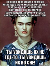 Я оживлю твои страхи, я попрошу настоящего художника их нарисовать, я придумаю сюжеты, я попрошу настоящего композитора их сопровождать, я оцифрую всё в 3D каждому, Ь, лично и специально тебе! Ты увидишь их не где-то, ты увидишь их во сне!