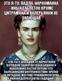 Это я-то, падла, наркоманка - иных таблеток кроме цитрамона и валерьянки не знающая , а не ты с охуевшим от наркотиков взглядом, ебанутой своей башкой и наполовину пустой, потому что вырезанными внутренностями, крепко на метадоне, жёстких транквилизаторах и иммунодепрессантах сидящий?
