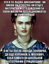 Это я-то, падла, шизофреник - ни имени, ни отчества, ни отца с матерю, ни места рождения за свою жизнь ни разу в документах не поменявшая , а не ты после завода, зоопарка, да ещё коренной, Ь, москвич, себя самого на школьной фотографии отрицающий?