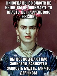 Никогда вы во власти не были, вы не понимаете, то власть, вы на арене всю жызнь! Вы все всегда от нас зависели, зависете и зависеть будете, так что держись!