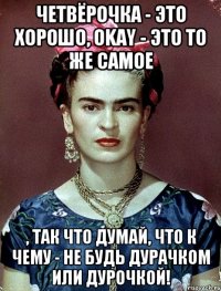 Четвёрочка - это хорошо, OKAY - это то же самое , так что думай, что к чему - не будь дурачком или дурочкой!