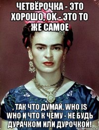 Четвёрочка - это хорошо, OK - это то же самое , так что думай, who is who и что к чему - не будь дурачком или дурочкой!