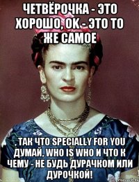 Четвёрочка - это хорошо, OK - это то же самое , так что specially for you думай, who is who и что к чему - не будь дурачком или дурочкой!
