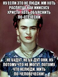 Ну если это не люди, им хоть распятца как Ииисусу Христу, хоть объяснить по-отечески , не будут, не бу-дут они, ну потому что не могут, потому что нелюди, жить по-человечески!