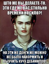 Што же вы делаете-то, это где же вас столько времени носило?! На эти же денги же можно же было накормить и выучить кучу дебииилов!