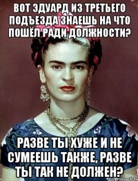 Вот Эдуард из третьего подъезда знаешь на что пошёл ради должности? Разве ты хуже и не сумеешь также, разве ты так не должен?