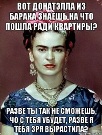Вот Донатэлла из барака знаешь на что пошла ради квартиры? Разве ты так не сможешь, чо с тебя убудет, разве я тебя зря вырастила?