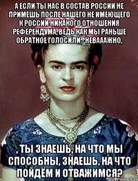 А если ты нас в состав России не примешь после нашего не имеющего к России никакого отношения референдума, ведь как мы раньше обратное голосили - невааажно, , ты знаешь, на что мы способны, знаешь, на что пойдём и отважимся?