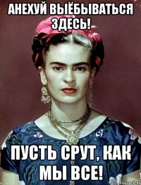 АНЕХУЙ выёбываться здесь! Пусть срут, как мы все!