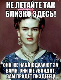 Не летайте так близко здесь! Они же наблюдааают за вами, они же увиидят, вам придёт пиздееец!