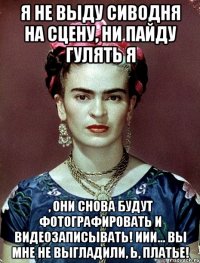 Я не выду сиводня на сцену, ни пайду гулять я , они снова будут фотографировать и видеозаписывать! Иии... вы мне не выгладили, Ь, платье!