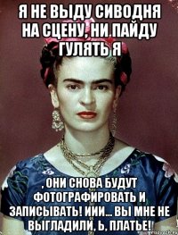 Я не выду сиводня на сцену, ни пайду гулять я , они снова будут фотографировать и записывать! Иии... вы мне не выгладили, Ь, платье!
