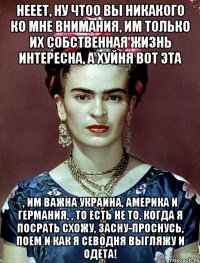 Нееет, ну чтоо вы никакого ко мне внимания, им только их собственная жизнь интересна, а хуйня вот эта , им важна Украина, Америка и Германия, , то есть не то, когда я посрать схожу, засну-проснусь, поем и как я севодня выгляжу и одета!