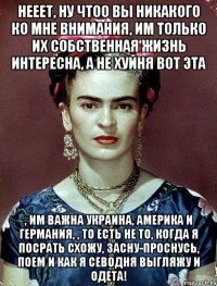 Нееет, ну чтоо вы никакого ко мне внимания, им только их собственная жизнь интересна, а не хуйня вот эта , им важна Украина, Америка и Германия, , то есть не то, когда я посрать схожу, засну-проснусь, поем и как я севодня выгляжу и одета!