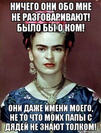 Ничего они обо мне не разговаривают! Было бы о ком! Они даже имени моего, не то что моих папы с дядей не знают толком!