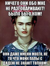 Ничего они обо мне не разговаривают! Было бы о ком! Они даже имени моего, не то что моих папы с дядею не знают толком!