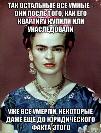 Так остальные все умные - они после того, как его квартиру купили или унаследовали уже все умерли, некоторые даже ещё до юридического факта этого