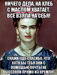 Ничего дела, на хлеб с маслом хватает, всё взяла на себя! Скажи ещё спасибо, что хотя бы тебя они с помощью почты не выселяли прямо из Кремля!
