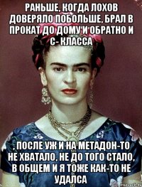 Раньше, когда лохов доверяло побольше, брал в прокат до дому и обратно и с- класса , после уж и на метадон-то не хватало, не до того стало, в общем и я тоже как-то не удалса