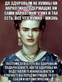 Да здоровым не нужны ни наркотикосодержащие ни сами наркотики, у них и так есть, всё что нужно - жизнь , поэтому за всё, что вы здоровым подбрасываете, как за здоровье их подставляете и наказываете и отвечаете вы перед матрицей, то есть собой и автоматически!